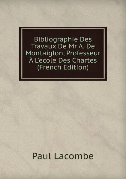 Обложка книги Bibliographie Des Travaux De Mr A. De Montaiglon, Professeur A L.ecole Des Chartes (French Edition), Paul Lacombe