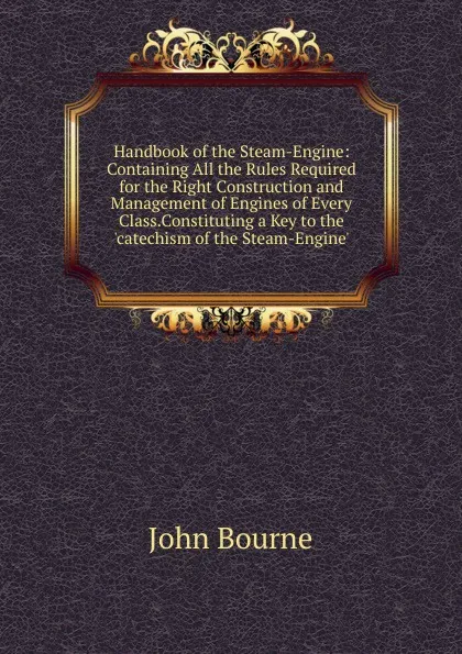 Обложка книги Handbook of the Steam-Engine: Containing All the Rules Required for the Right Construction and Management of Engines of Every Class.Constituting a Key to the .catechism of the Steam-Engine., John Bourne