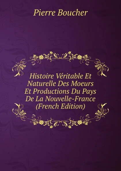 Обложка книги Histoire Veritable Et Naturelle Des Moeurs Et Productions Du Pays De La Nouvelle-France (French Edition), Pierre Boucher