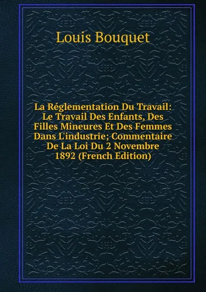 Обложка книги La Reglementation Du Travail: Le Travail Des Enfants, Des Filles Mineures Et Des Femmes Dans L.industrie; Commentaire De La Loi Du 2 Novembre 1892 (French Edition), Louis Bouquet