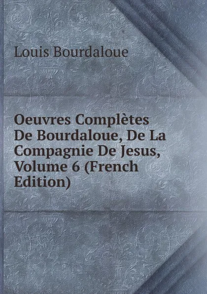 Обложка книги Oeuvres Completes De Bourdaloue, De La Compagnie De Jesus, Volume 6 (French Edition), Bourdaloue Louis