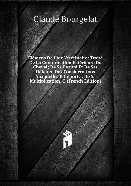 Обложка книги Elemens De L.art Veterinaire: Traite De La Conformation Exterieure Du Cheval; De Sa Beaute Et De Ses Defauts; Des Considerations Auxquelles Il Importe . De Sa Multiplication, O (French Edition), Claude Bourgelat