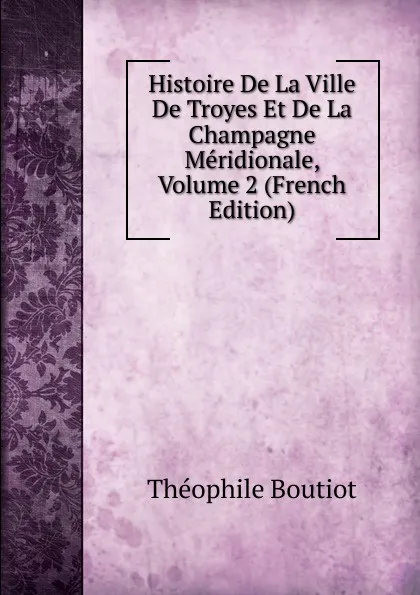 Обложка книги Histoire De La Ville De Troyes Et De La Champagne Meridionale, Volume 2 (French Edition), Théophile Boutiot