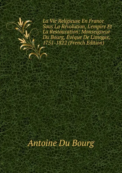 Обложка книги La Vie Religieuse En France Sous La Revolution, L.empire Et La Restauration: Monseigneur Du Bourg, Eveque De Limoges, 1751-1822 (French Edition), Antoine Du Bourg