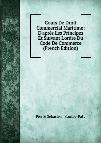 Обложка книги Cours De Droit Commercial Maritime: D.apres Les Principes Et Suivant L.ordre Du Code De Commerce (French Edition), Pierre Sébastien Boulay-Paty