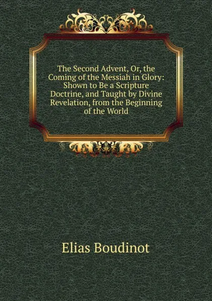 Обложка книги The Second Advent, Or, the Coming of the Messiah in Glory: Shown to Be a Scripture Doctrine, and Taught by Divine Revelation, from the Beginning of the World, Elias Boudinot