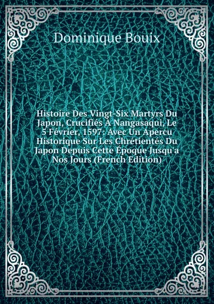 Обложка книги Histoire Des Vingt-Six Martyrs Du Japon, Crucifies A Nangasaqui, Le 5 Fevrier, 1597: Avec Un Apercu Historique Sur Les Chretientes Du Japon Depuis Cette Epoque Jusqu.a Nos Jours (French Edition), Dominique Bouix