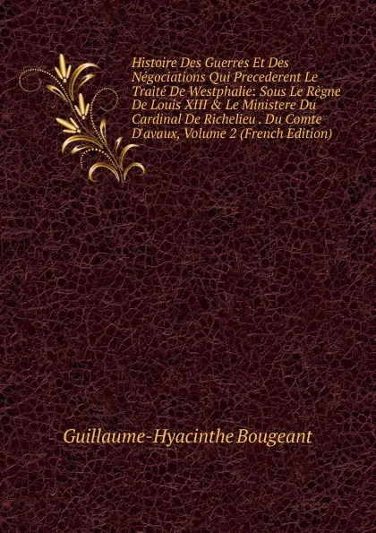 Обложка книги Histoire Des Guerres Et Des Negociations Qui Precederent Le Traite De Westphalie: Sous Le Regne De Louis XIII . Le Ministere Du Cardinal De Richelieu . Du Comte D.avaux, Volume 2 (French Edition), Guillaume-Hyacinthe Bougeant