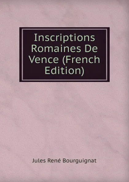Обложка книги Inscriptions Romaines De Vence (French Edition), Jules René Bourguignat