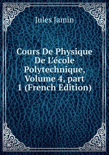 Обложка книги Cours De Physique De L.ecole Polytechnique, Volume 4,.part 1 (French Edition), Jules Jamin