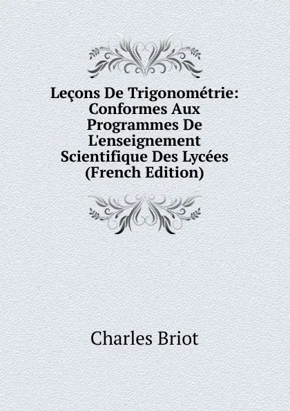 Обложка книги Lecons De Trigonometrie: Conformes Aux Programmes De L.enseignement Scientifique Des Lycees (French Edition), Charles Briot