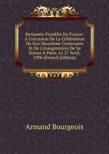 Обложка книги Benjamin Franklin En France: A L.occasion De La Celebration De Son Deuxieme Centenaire Et De L.inauguration De Sa Statue A Paris, Le 27 Avril, 1906 (French Edition), Armand Bourgeois