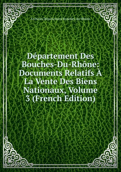 Обложка книги Departement Des Bouches-Du-Rhone: Documents Relatifs A La Vente Des Biens Nationaux, Volume 3 (French Edition), Archives Département Bouches-du-Rhône