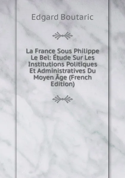 Обложка книги La France Sous Philippe Le Bel: Etude Sur Les Institutions Politiques Et Administratives Du Moyen Age (French Edition), Edgard Boutaric