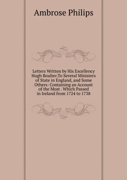 Обложка книги Letters Written by His Excellency Hugh Boulter.To Several Ministers of State in England, and Some Others: Containing an Account of the Most . Which Passed in Ireland from 1724 to 1738, Ambrose Philips