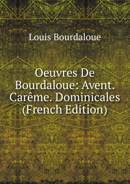 Обложка книги Oeuvres De Bourdaloue: Avent. Careme. Dominicales (French Edition), Bourdaloue Louis