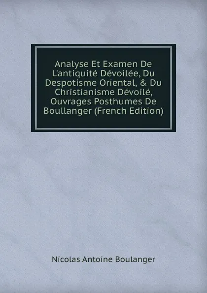 Обложка книги Analyse Et Examen De L.antiquite Devoilee, Du Despotisme Oriental, . Du Christianisme Devoile, Ouvrages Posthumes De Boullanger (French Edition), Nicolas Antoine Boulanger