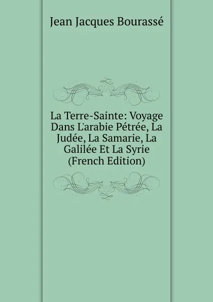 Обложка книги La Terre-Sainte: Voyage Dans L.arabie Petree, La Judee, La Samarie, La Galilee Et La Syrie (French Edition), Jean Jacques Bourassé