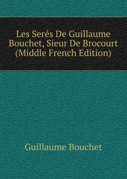 Обложка книги Les Seres De Guillaume Bouchet, Sieur De Brocourt (Middle French Edition), Guillaume Bouchet