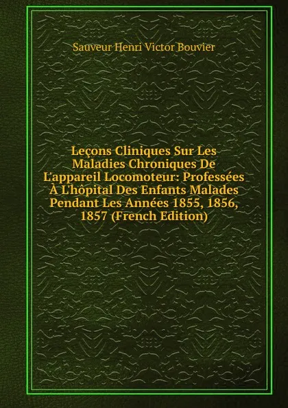 Обложка книги Lecons Cliniques Sur Les Maladies Chroniques De L.appareil Locomoteur: Professees A L.hopital Des Enfants Malades Pendant Les Annees 1855, 1856, 1857 (French Edition), Sauveur Henri Victor Bouvier