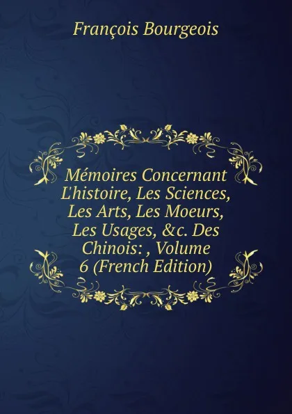 Обложка книги Memoires Concernant L.histoire, Les Sciences, Les Arts, Les Moeurs, Les Usages, .c. Des Chinois: , Volume 6 (French Edition), François Bourgeois