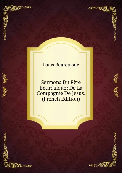 Обложка книги Sermons Du Pere Bourdaloue: De La Compagnie De Jesus. (French Edition), Bourdaloue Louis