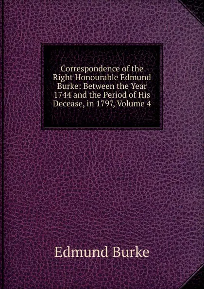 Обложка книги Correspondence of the Right Honourable Edmund Burke: Between the Year 1744 and the Period of His Decease, in 1797, Volume 4, Burke Edmund