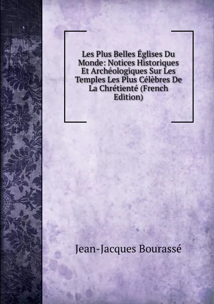 Обложка книги Les Plus Belles Eglises Du Monde: Notices Historiques Et Archeologiques Sur Les Temples Les Plus Celebres De La Chretiente (French Edition), Jean-Jacques Bourassé