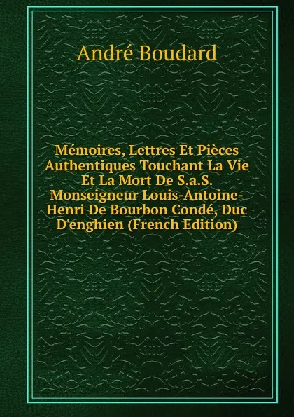 Обложка книги Memoires, Lettres Et Pieces Authentiques Touchant La Vie Et La Mort De S.a.S. Monseigneur Louis-Antoine-Henri De Bourbon Conde, Duc D.enghien (French Edition), André Boudard