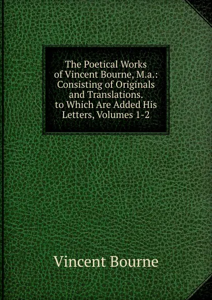 Обложка книги The Poetical Works of Vincent Bourne, M.a.: Consisting of Originals and Translations. to Which Are Added His Letters, Volumes 1-2, Vincent Bourne