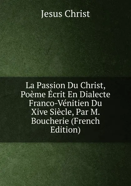 Обложка книги La Passion Du Christ, Poeme Ecrit En Dialecte Franco-Venitien Du Xive Siecle, Par M. Boucherie (French Edition), Christ Jesus