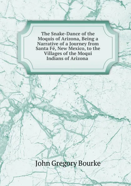 Обложка книги The Snake-Dance of the Moquis of Arizona, Being a Narrative of a Journey from Santa Fe, New Mexico, to the Villages of the Moqui Indians of Arizona ., John Gregory Bourke