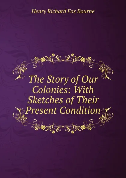 Обложка книги The Story of Our Colonies: With Sketches of Their Present Condition, Henry Richard Fox Bourne