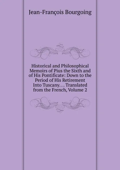 Обложка книги Historical and Philosophical Memoirs of Pius the Sixth and of His Pontificate: Down to the Period of His Retirement Into Tuscany. . . Translated from the French, Volume 2, Jean-François Bourgoing