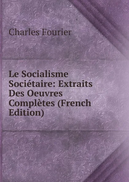 Обложка книги Le Socialisme Societaire: Extraits Des Oeuvres Completes (French Edition), Fourier Charles