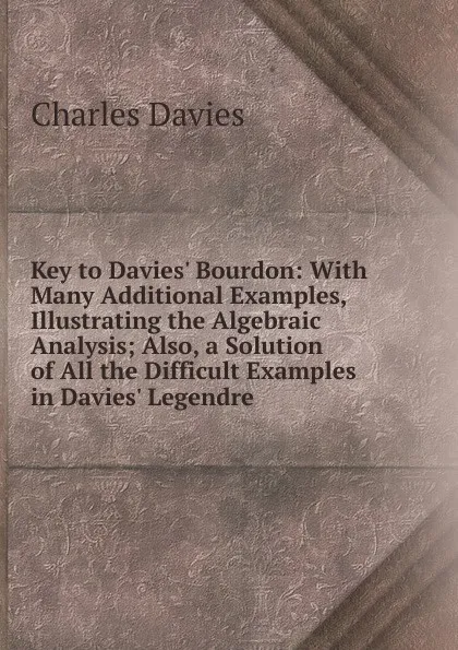 Обложка книги Key to Davies. Bourdon: With Many Additional Examples, Illustrating the Algebraic Analysis; Also, a Solution of All the Difficult Examples in Davies. Legendre, Davies Charles