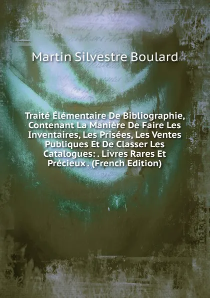 Обложка книги Traite Elementaire De Bibliographie, Contenant La Maniere De Faire Les Inventaires, Les Prisees, Les Ventes Publiques Et De Classer Les Catalogues: . Livres Rares Et Precieux . (French Edition), Martin Silvestre Boulard