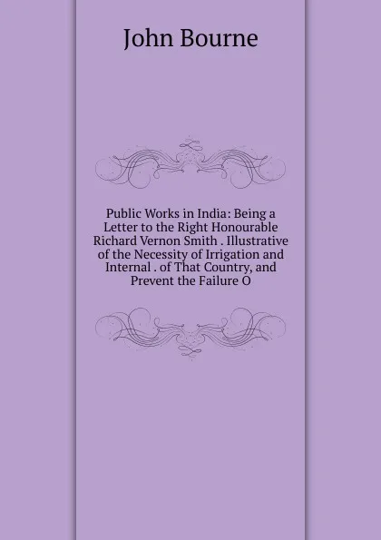 Обложка книги Public Works in India: Being a Letter to the Right Honourable Richard Vernon Smith . Illustrative of the Necessity of Irrigation and Internal . of That Country, and Prevent the Failure O, John Bourne