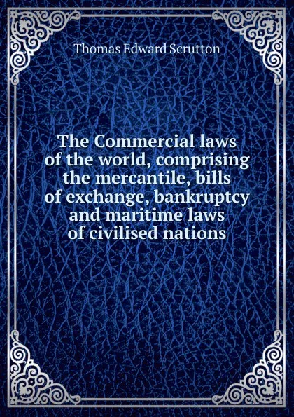 Обложка книги The Commercial laws of the world, comprising the mercantile, bills of exchange, bankruptcy and maritime laws of civilised nations, Thomas Edward Scrutton