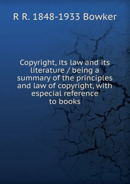Обложка книги Copyright, its law and its literature / being a summary of the principles and law of copyright, with especial reference to books, R R. 1848-1933 Bowker