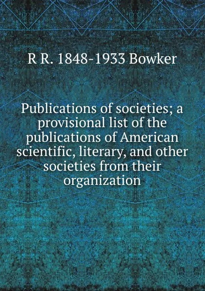 Обложка книги Publications of societies; a provisional list of the publications of American scientific, literary, and other societies from their organization, R R. 1848-1933 Bowker