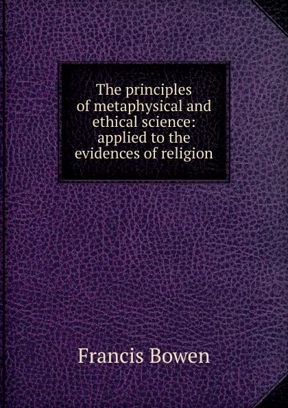 Обложка книги The principles of metaphysical and ethical science: applied to the evidences of religion, Francis Bowen