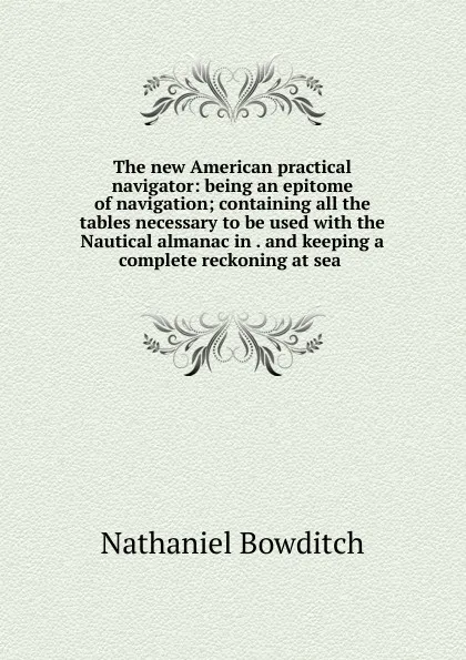 Обложка книги The new American practical navigator: being an epitome of navigation; containing all the tables necessary to be used with the Nautical almanac in . and keeping a complete reckoning at sea ., Nathaniel Bowditch