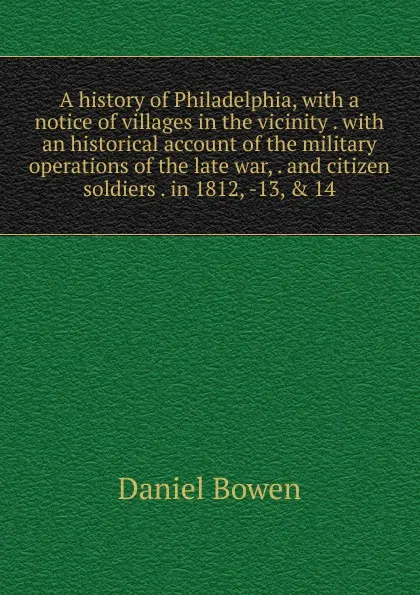 Обложка книги A history of Philadelphia, with a notice of villages in the vicinity . with an historical account of the military operations of the late war, . and citizen soldiers . in 1812, -13, . 14, Daniel Bowen