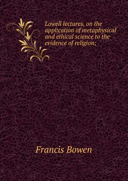 Обложка книги Lowell lectures, on the application of metaphysical and ethical science to the evidence of religion;, Francis Bowen