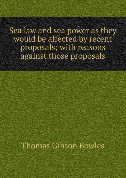 Обложка книги Sea law and sea power as they would be affected by recent proposals; with reasons against those proposals, Thomas Gibson Bowles