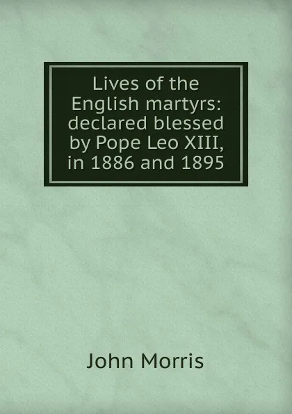 Обложка книги Lives of the English martyrs: declared blessed by Pope Leo XIII, in 1886 and 1895, John Morris