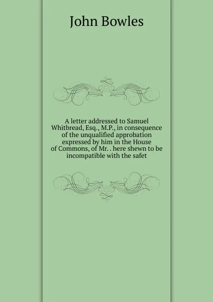 Обложка книги A letter addressed to Samuel Whitbread, Esq., M.P., in consequence of the unqualified approbation expressed by him in the House of Commons, of Mr. . here shewn to be incompatible with the safet, John Bowles