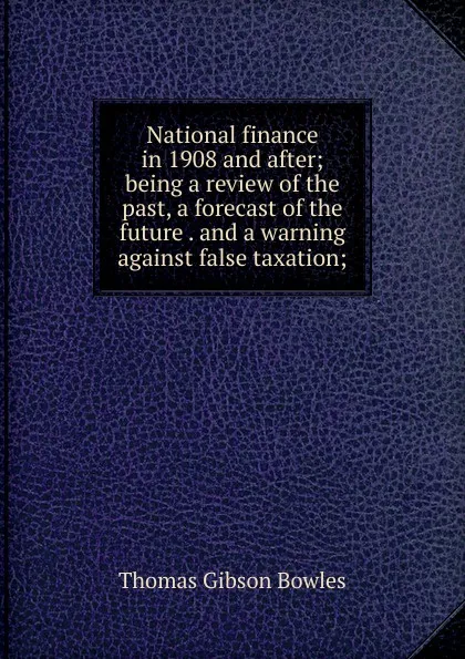 Обложка книги National finance in 1908 and after; being a review of the past, a forecast of the future . and a warning against false taxation;, Thomas Gibson Bowles