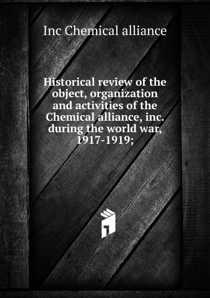 Обложка книги Historical review of the object, organization and activities of the Chemical alliance, inc. during the world war, 1917-1919;, Inc Chemical alliance